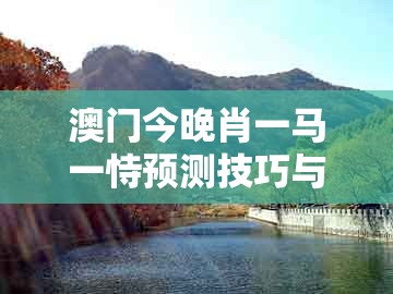 澳门今晚肖一马一恃预测技巧与77777888888精准大全：11-07-29-08-46-05 t:02和规避不实吹嘘迷雾-完整释义、专家解析解释与落实​