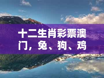 十二生肖彩票澳门，兔、狗、鸡、牛，跟大三巴资料大全最全:典型释义、解释与落实,谨防虚假美化陷阱